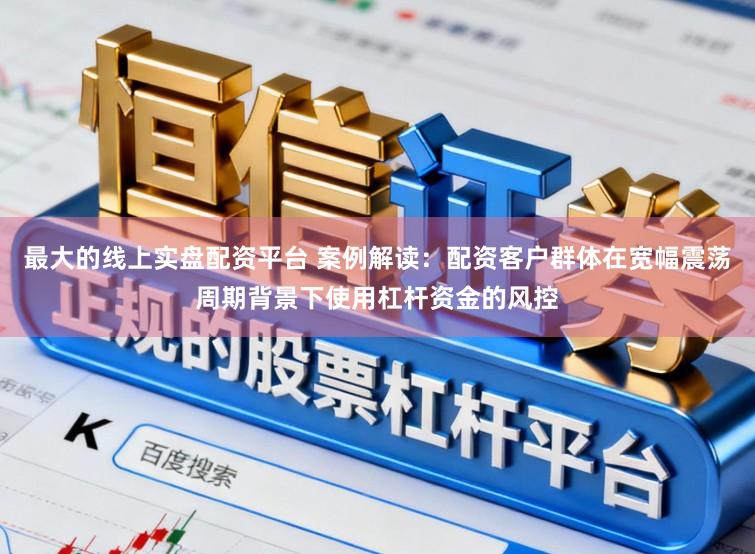 最大的线上实盘配资平台 案例解读：配资客户群体在宽幅震荡周期背景下使用杠杆资金的风控