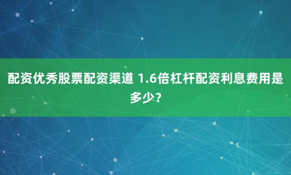 配资优秀股票配资渠道 1.6倍杠杆配资利息费用是多少?