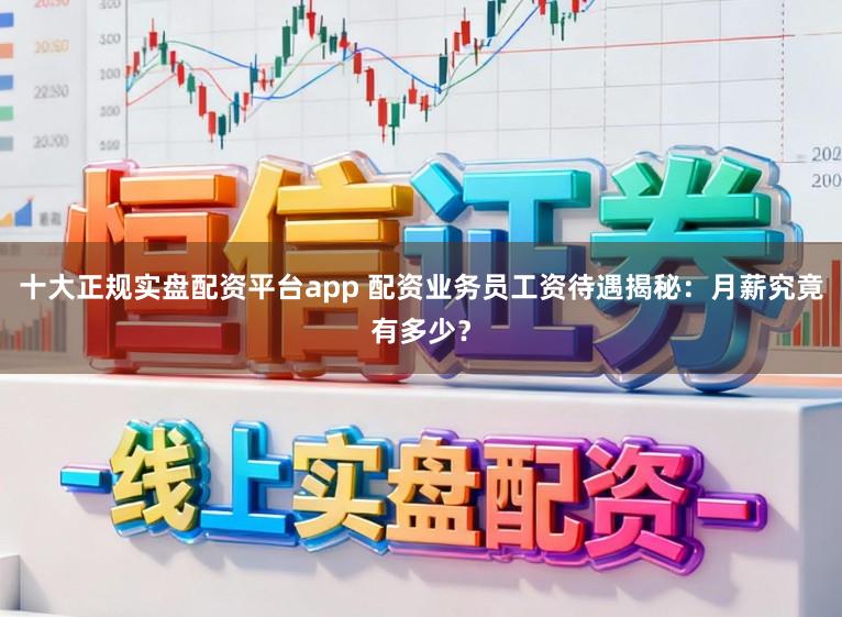 十大正规实盘配资平台app 配资业务员工资待遇揭秘：月薪究竟有多少？