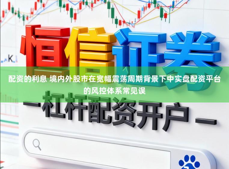 配资的利息 境内外股市在宽幅震荡周期背景下中实盘配资平台的风控体系常见误
